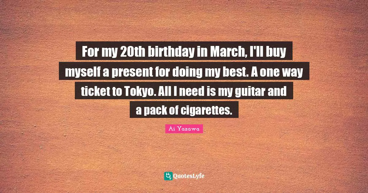 For my 20th birthday in March, I'll buy myself a present for doing my best. A one way ticket to Tokyo. All I need is my guitar and a pack of cigarettes.