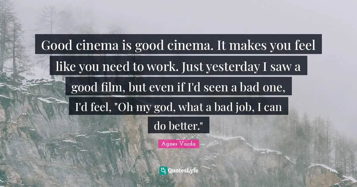 Good cinema is good cinema. It makes you feel like you need to work. Just yesterday I saw a good film, but even if I'd seen a bad one, I'd feel, "Oh my god, what a bad job, I can do better."