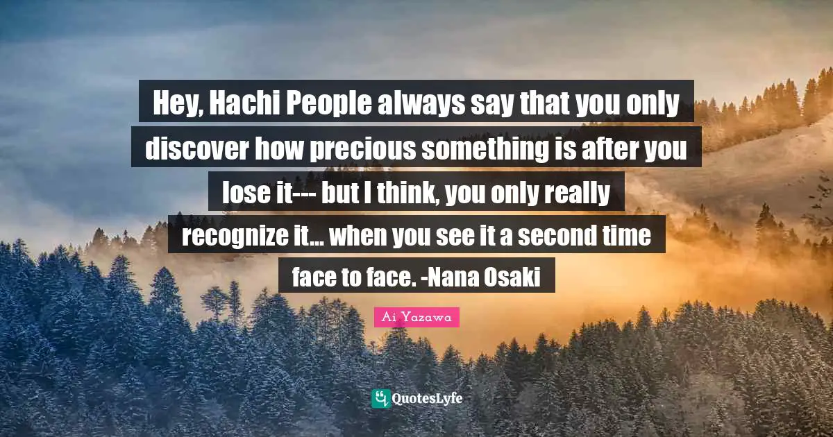 Hey, Hachi People always say that you only discover how precious something is after you lose it--- but I think, you only really recognize it... when you see it a second time face to face. -Nana Osaki
