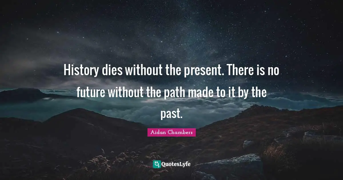 History dies without the present. There is no future without the path made to it by the past.