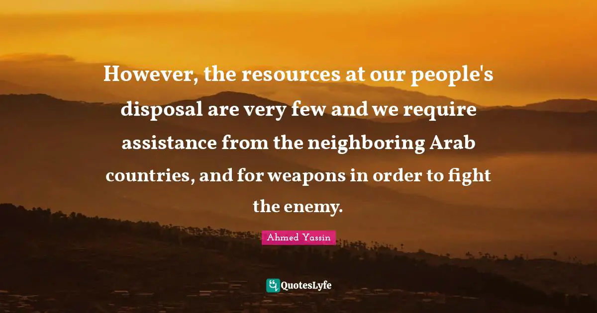 However, the resources at our people's disposal are very few and we require assistance from the neighboring Arab countries, and for weapons in order to fight the enemy.