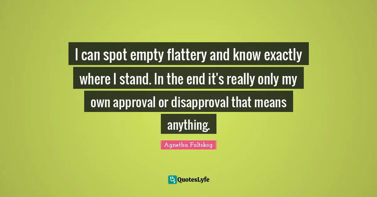 I can spot empty flattery and know exactly where I stand. In the end it's really only my own approval or disapproval that means anything.