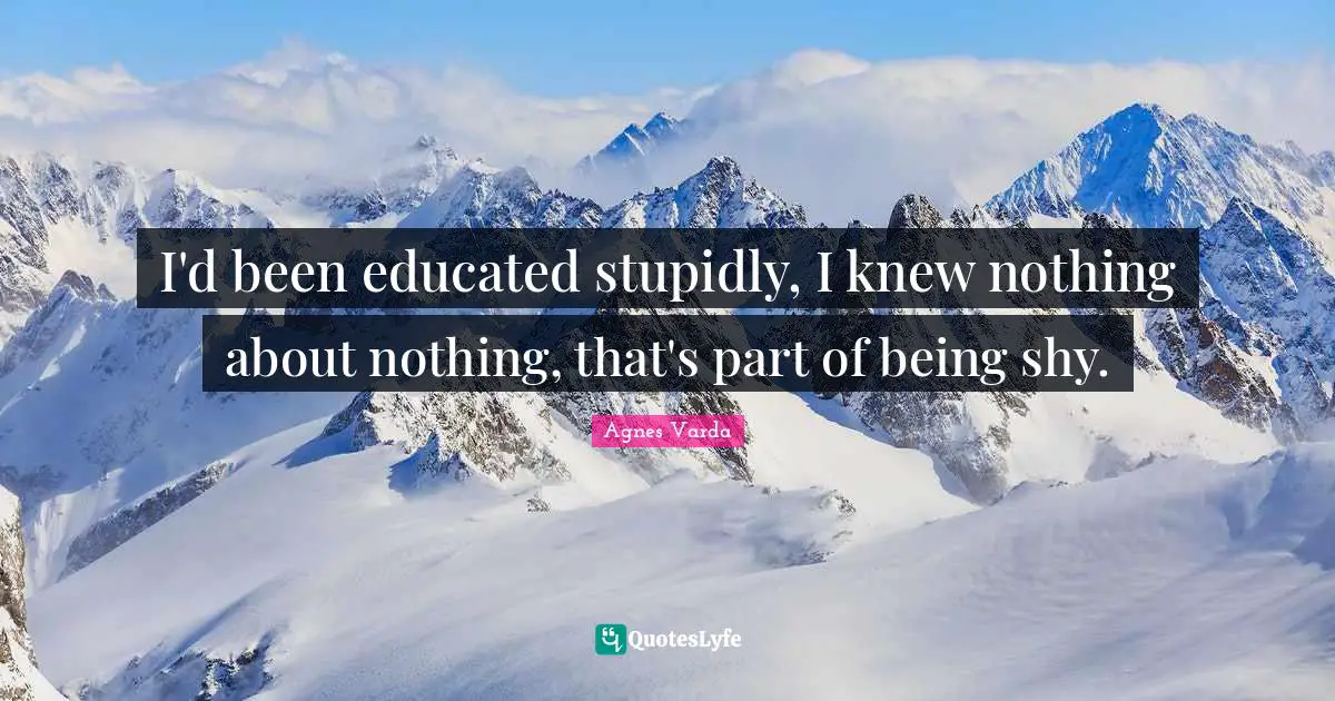 I'd been educated stupidly, I knew nothing about nothing, that's part of being shy.