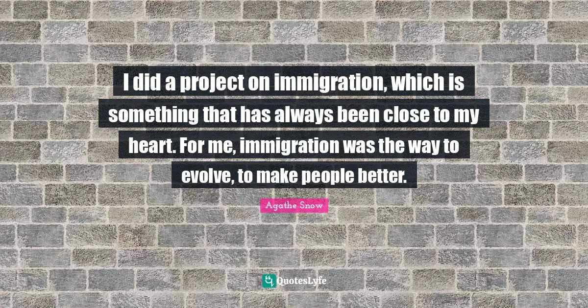 I did a project on immigration, which is something that has always been close to my heart. For me, immigration was the way to evolve, to make people better.