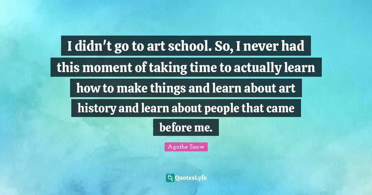 I didn't go to art school. So, I never had this moment of taking time to actually learn how to make things and learn about art history and learn about people that came before me.