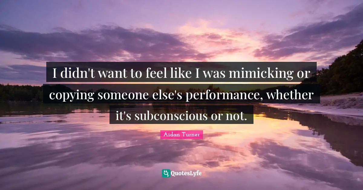 I didn't want to feel like I was mimicking or copying someone else's performance, whether it's subconscious or not.