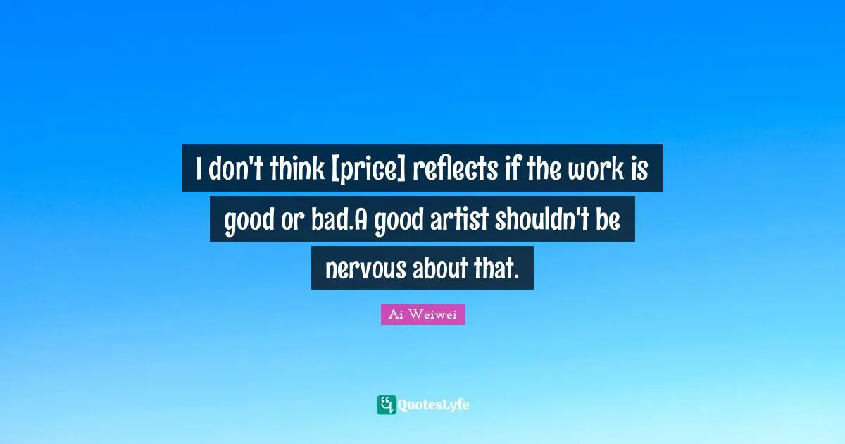 I don't think [price] reflects if the work is good or bad.A good artist shouldn't be nervous about that.