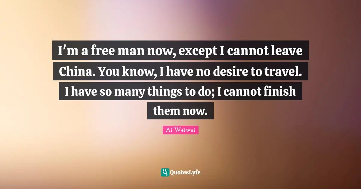 I'm a free man now, except I cannot leave China. You know, I have no desire to travel. I have so many things to do; I cannot finish them now.