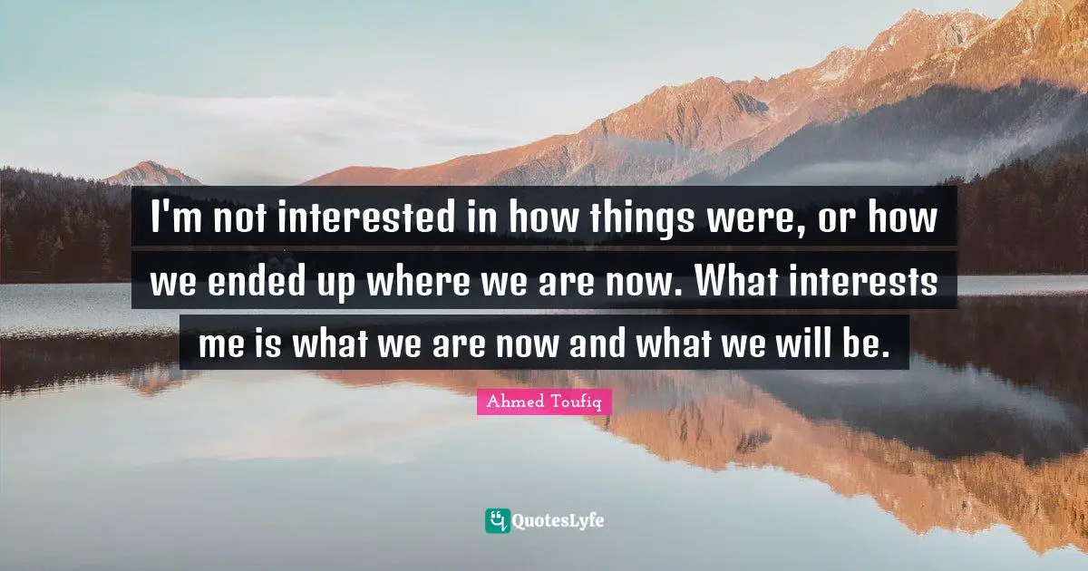 I'm not interested in how things were, or how we ended up where we are now. What interests me is what we are now and what we will be.