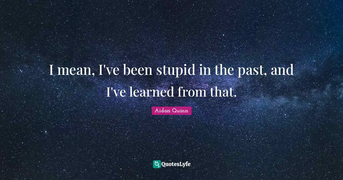 I mean, I've been stupid in the past, and I've learned from that.