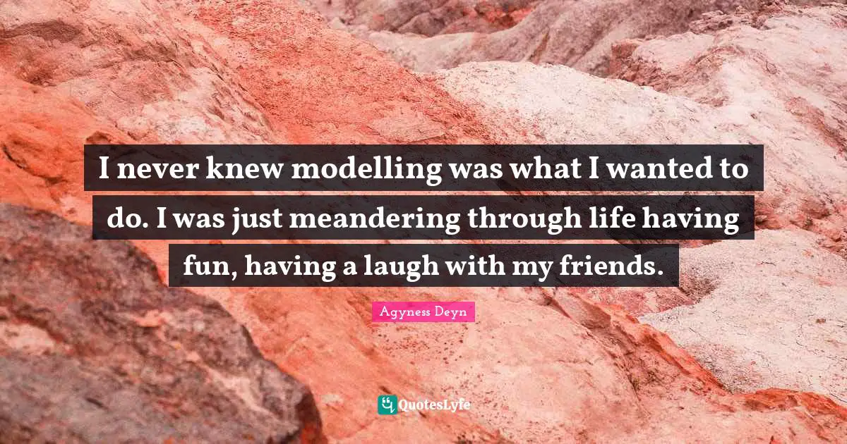 I never knew modelling was what I wanted to do. I was just meandering through life having fun, having a laugh with my friends.