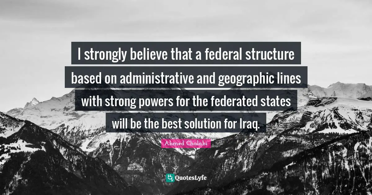 I strongly believe that a federal structure based on administrative and geographic lines with strong powers for the federated states will be the best solution for Iraq.