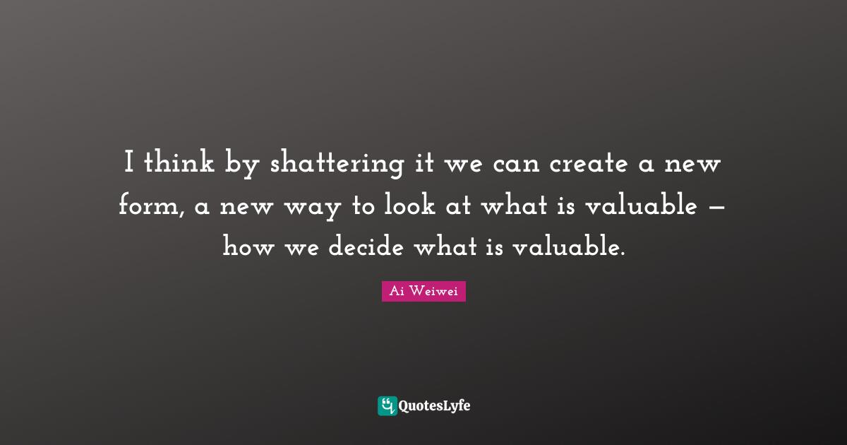 I think by shattering it we can create a new form, a new way to look at what is valuable — how we decide what is valuable.