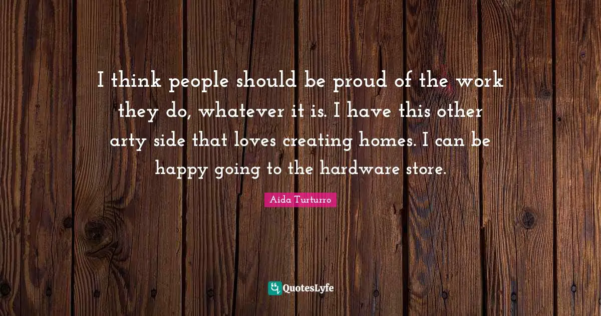 I think people should be proud of the work they do, whatever it is. I have this other arty side that loves creating homes. I can be happy going to the hardware store.