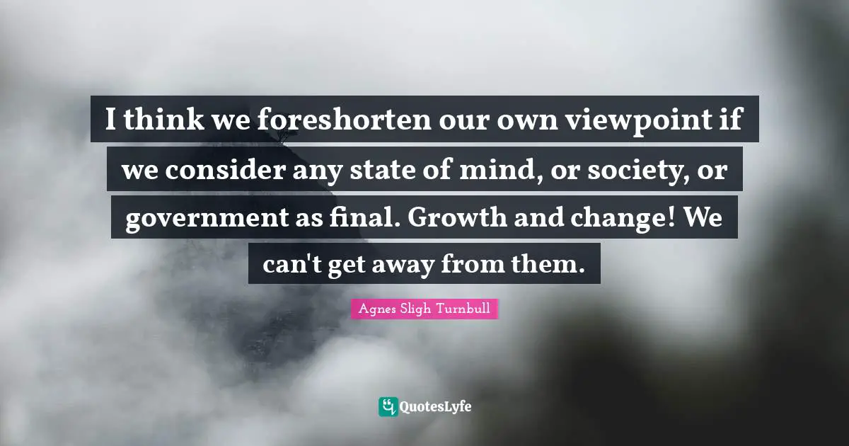I think we foreshorten our own viewpoint if we consider any state of mind, or society, or government as final. Growth and change! We can't get away from them.