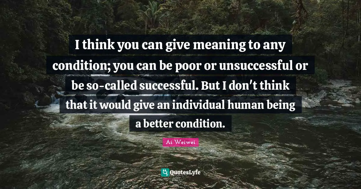 I think you can give meaning to any condition; you can be poor or unsuccessful or be so-called successful. But I don't think that it would give an individual human being a better condition.