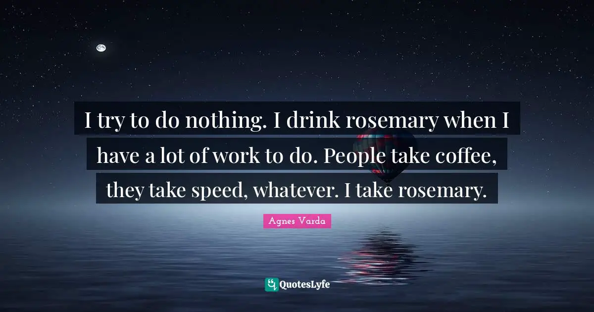 I try to do nothing. I drink rosemary when I have a lot of work to do. People take coffee, they take speed, whatever. I take rosemary.