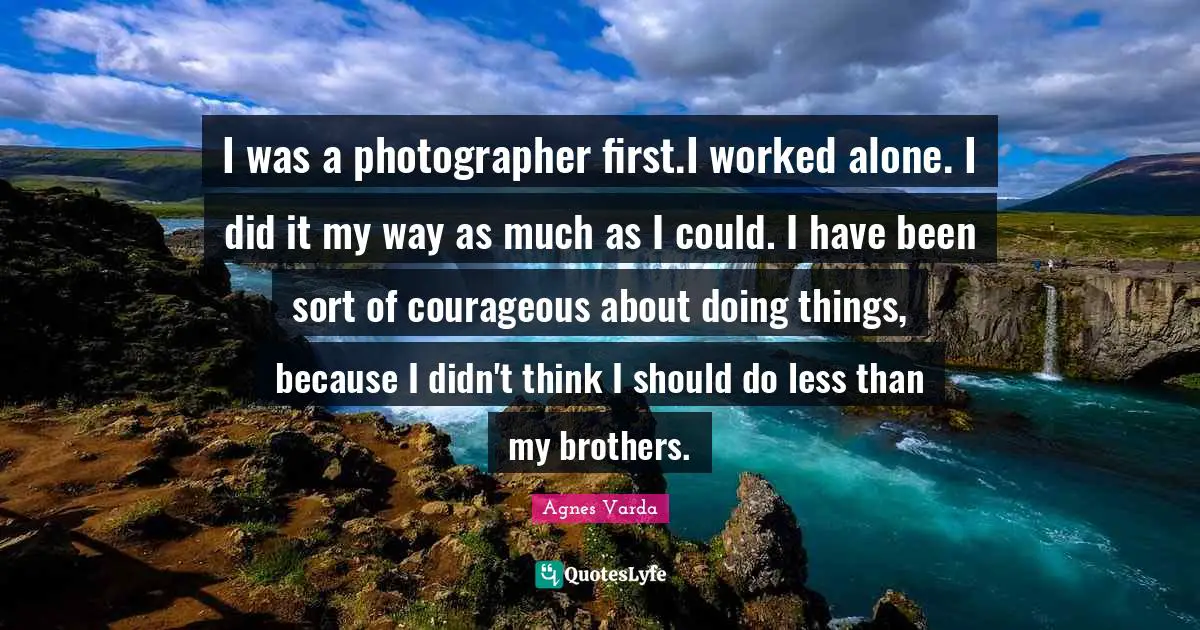 I was a photographer first.I worked alone. I did it my way as much as I could. I have been sort of courageous about doing things, because I didn't think I should do less than my brothers.
