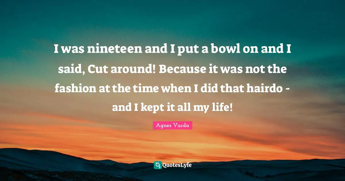 I was nineteen and I put a bowl on and I said, Cut around! Because it was not the fashion at the time when I did that hairdo - and I kept it all my life!
