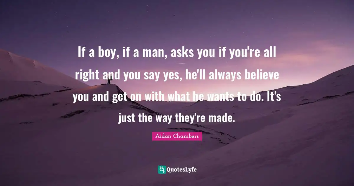 If a boy, if a man, asks you if you're all right and you say yes, he'll always believe you and get on with what he wants to do. It's just the way they're made.