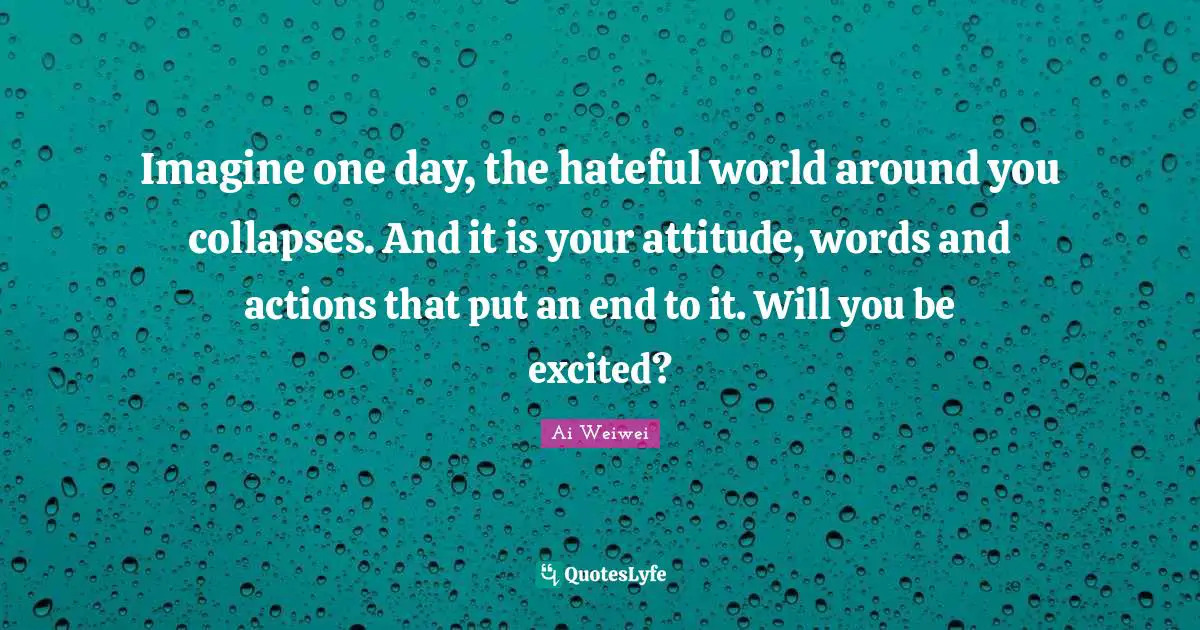 Actions Quotes: "Imagine one day, the hateful world around you collapses. And it is your attitude, words and actions that put an end to it. Will you be excited?"