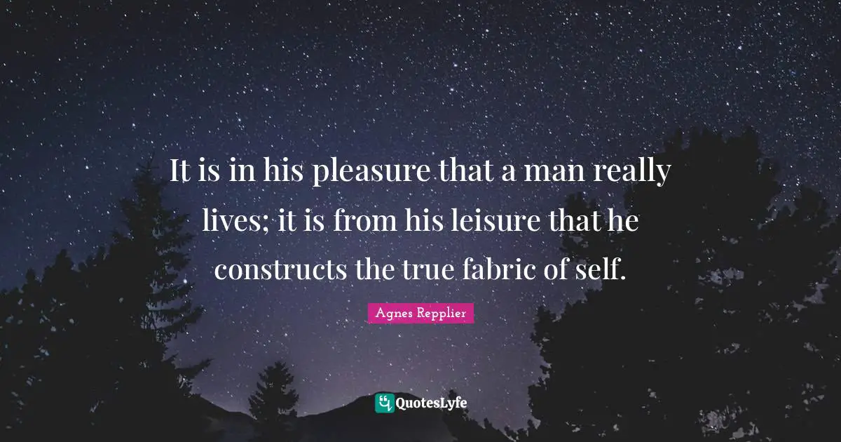 Agnes Repplier Quotes: "It is in his pleasure that a man really lives; it is from his leisure that he constructs the true fabric of self."