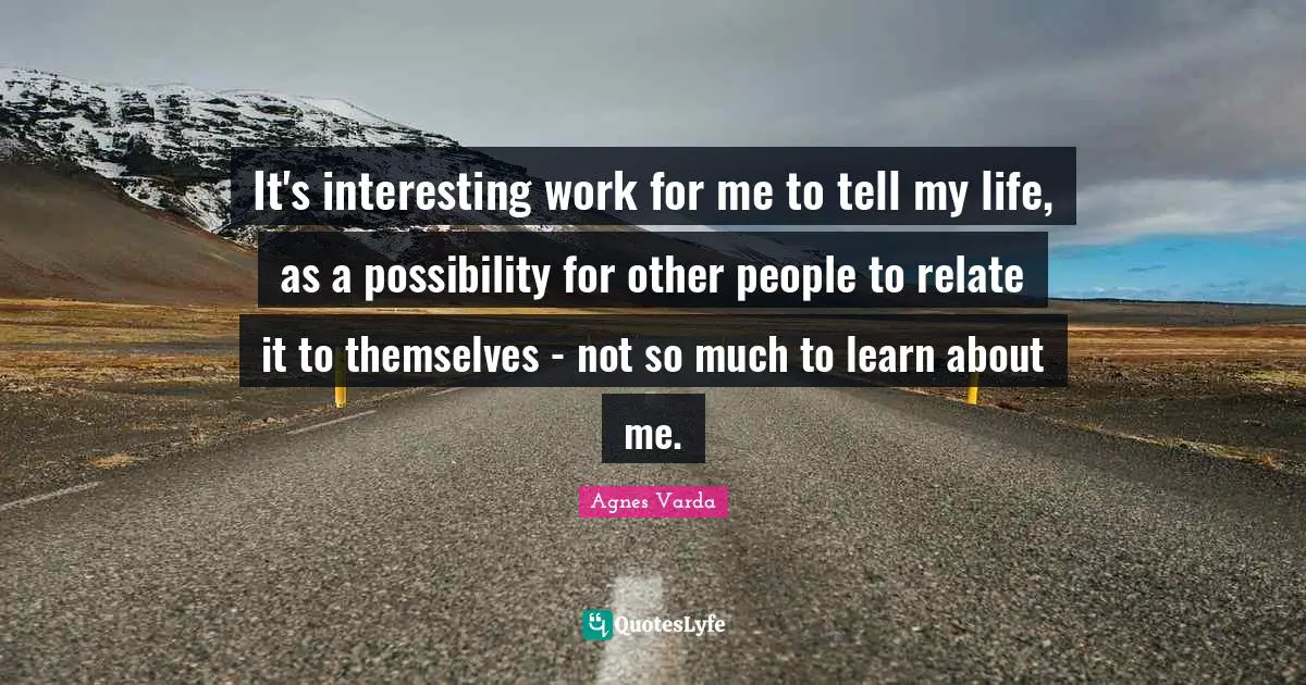 It's interesting work for me to tell my life, as a possibility for other people to relate it to themselves - not so much to learn about me.