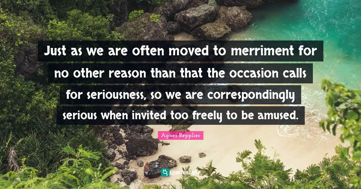 Agnes Repplier Quotes: "Just as we are often moved to merriment for no other reason than that the occasion calls for seriousness, so we are correspondingly serious when invited too freely to be amused."