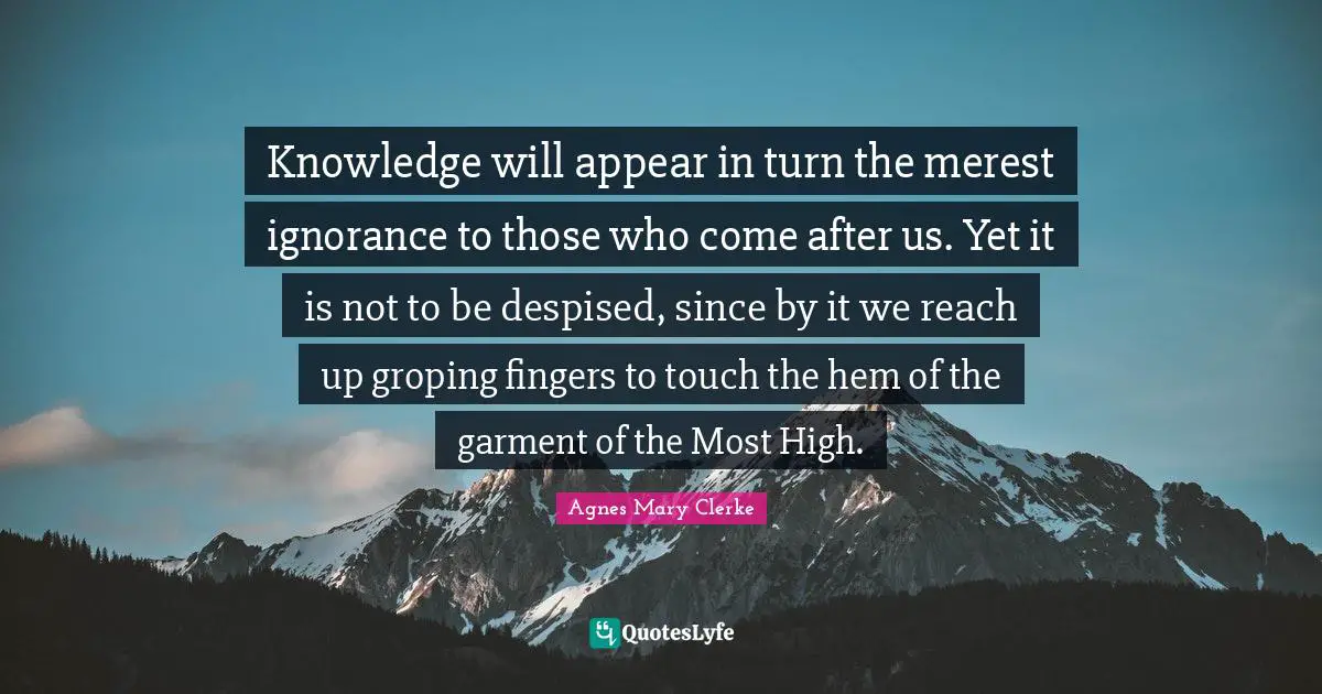 Knowledge will appear in turn the merest ignorance to those who come after us. Yet it is not to be despised, since by it we reach up groping fingers to touch the hem of the garment of the Most High.