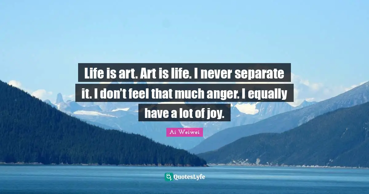 Life is art. Art is life. I never separate it. I don’t feel that much anger. I equally have a lot of joy.