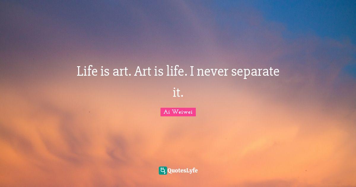 Life is art. Art is life. I never separate it.