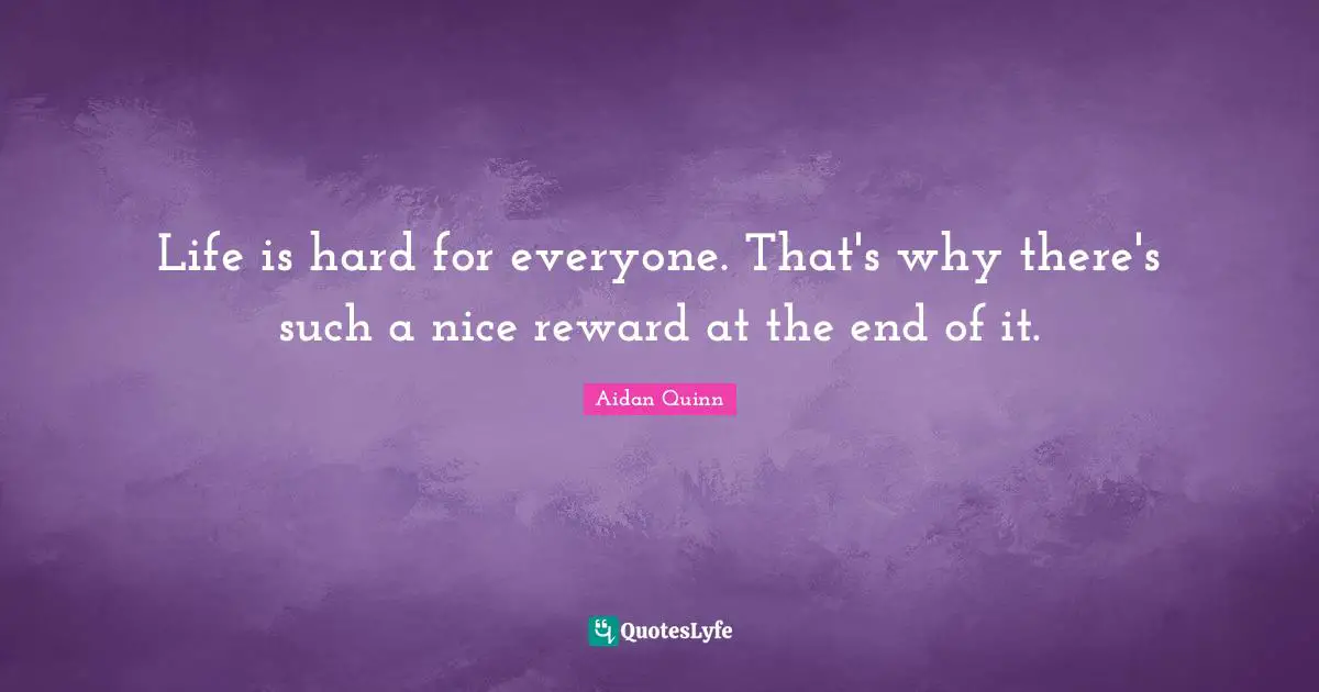 Life is hard for everyone. That's why there's such a nice reward at the end of it.