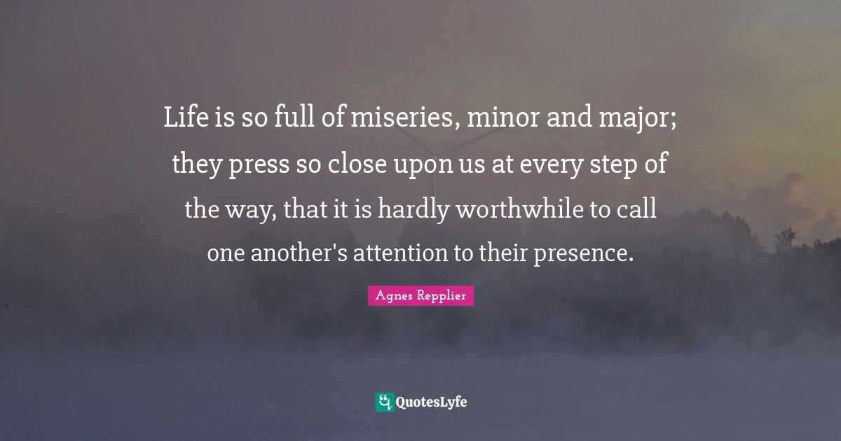 Life is so full of miseries, minor and major; they press so close upon us at every step of the way, that it is hardly worthwhile to call one another's attention to their presence.