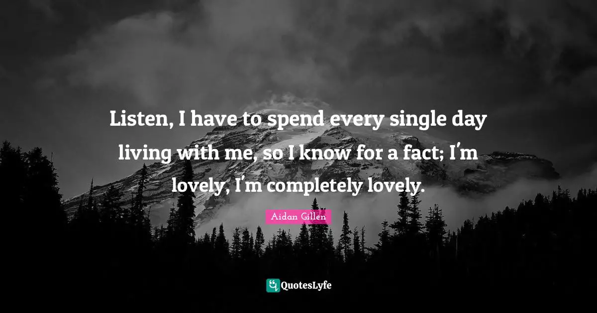 Listen, I have to spend every single day living with me, so I know for a fact; I'm lovely, I'm completely lovely.
