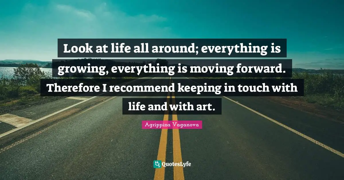 Look at life all around; everything is growing, everything is moving forward. Therefore I recommend keeping in touch with life and with art.