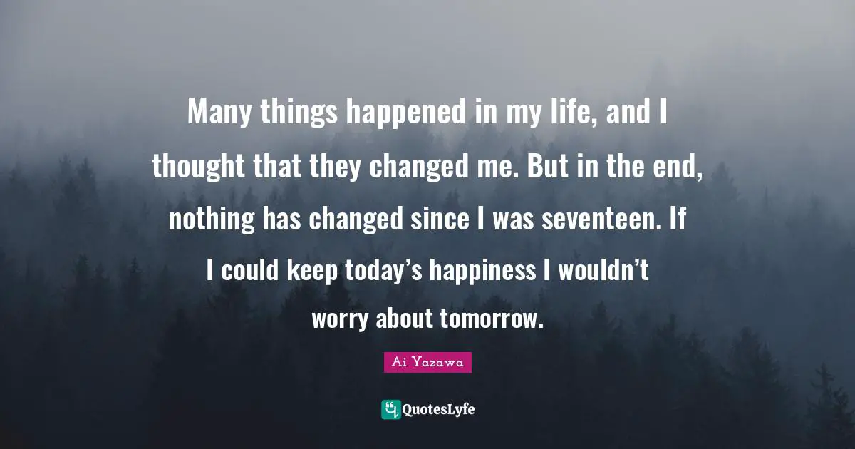 Many things happened in my life, and I thought that they changed me. But in the end, nothing has changed since I was seventeen. If I could keep today’s happiness I wouldn’t worry about tomorrow.