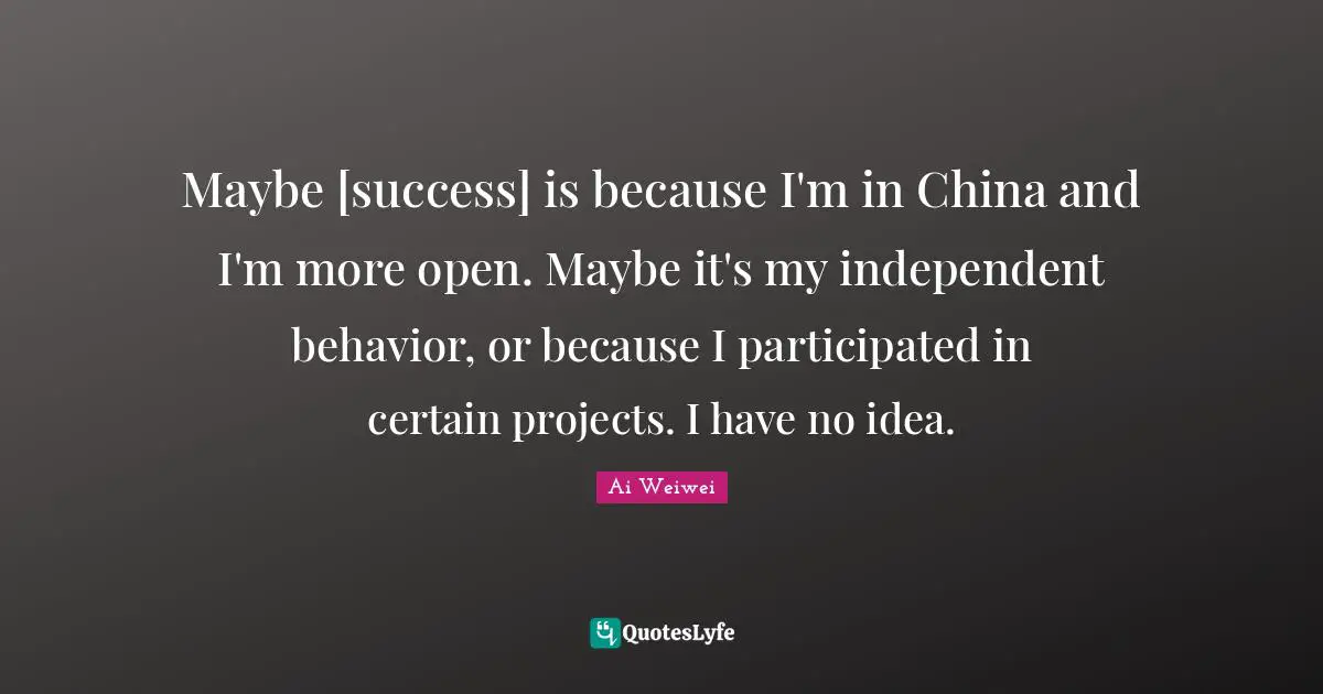 Ai Weiwei Quotes: "Maybe [success] is because I'm in China and I'm more open. Maybe it's my independent behavior, or because I participated in certain projects. I have no idea."