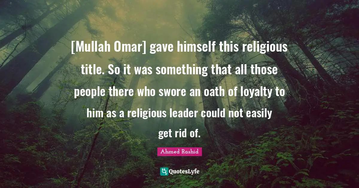 [Mullah Omar] gave himself this religious title. So it was something that all those people there who swore an oath of loyalty to him as a religious leader could not easily get rid of.