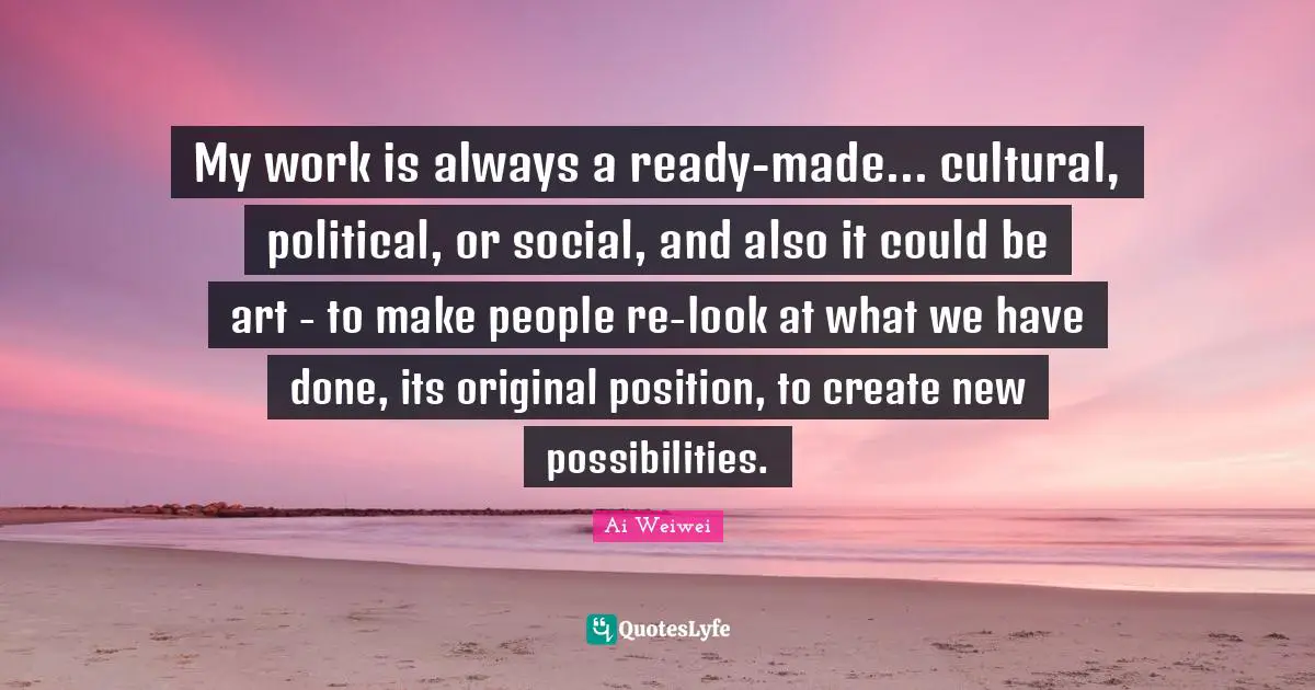 My work is always a ready-made... cultural, political, or social, and also it could be art - to make people re-look at what we have done, its original position, to create new possibilities.