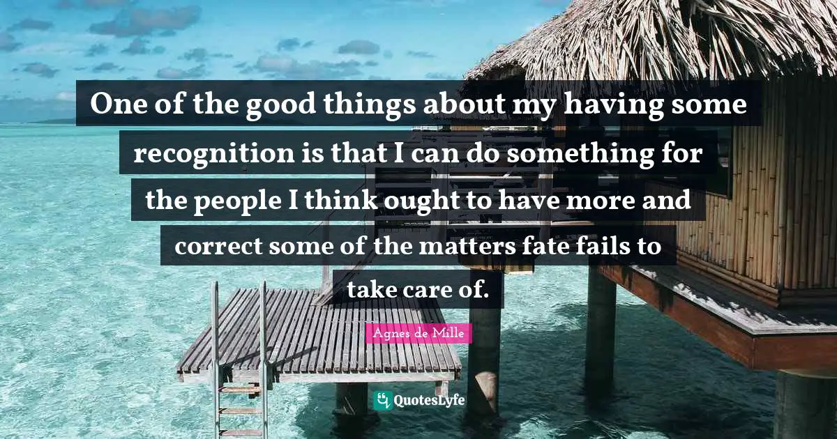 One of the good things about my having some recognition is that I can do something for the people I think ought to have more and correct some of the matters fate fails to take care of.