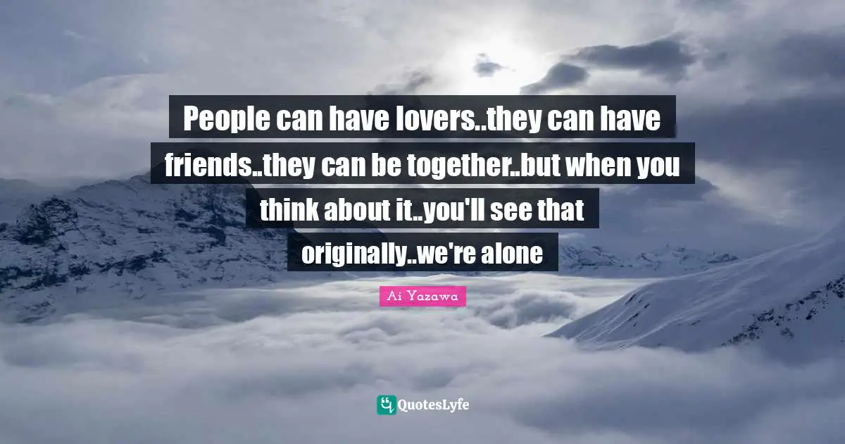 People can have lovers..they can have friends..they can be together..but when you think about it..you'll see that originally..we're alone