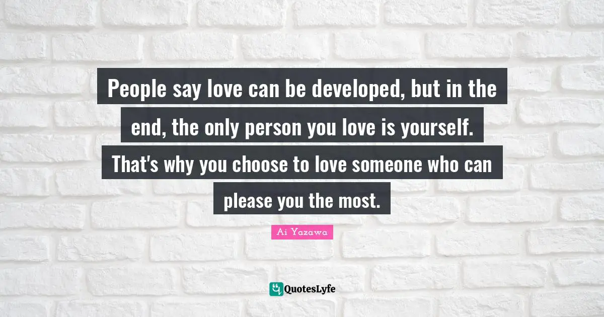 People say love can be developed, but in the end, the only person you love is yourself. That's why you choose to love someone who can please you the most.