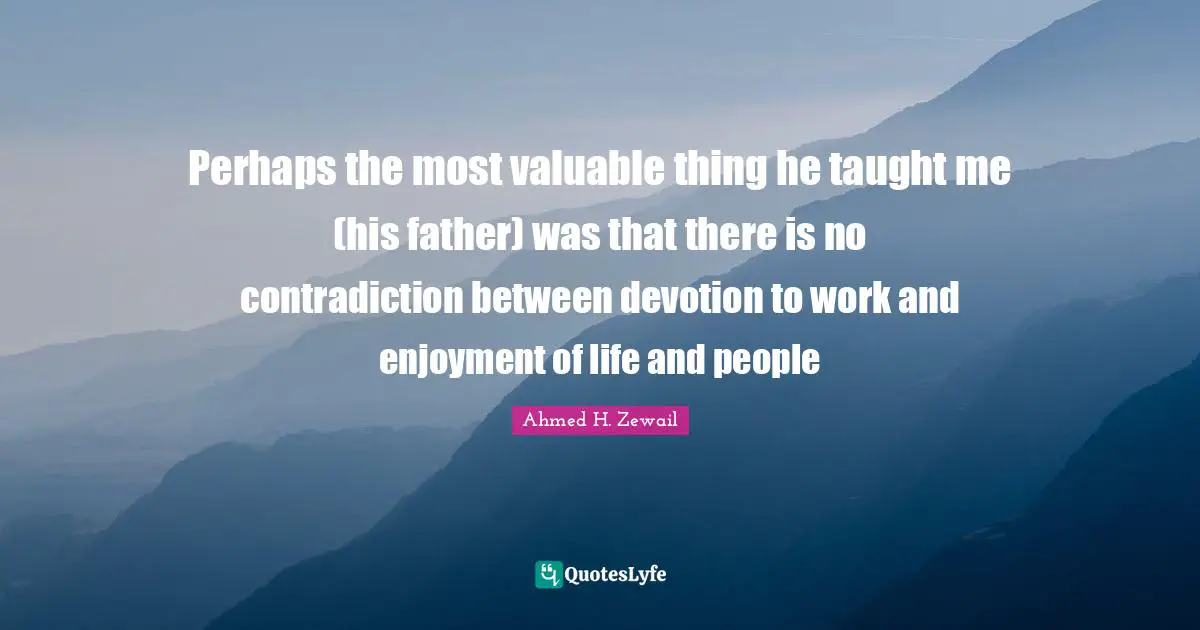 Perhaps the most valuable thing he taught me (his father) was that there is no contradiction between devotion to work and enjoyment of life and people