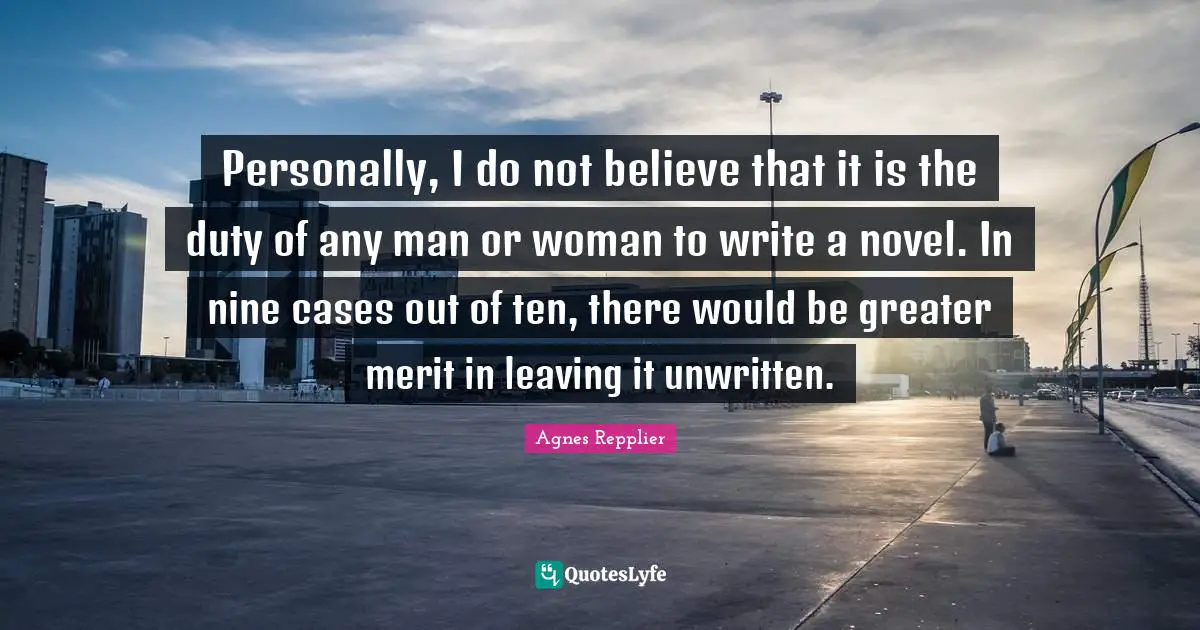 Unwritten Quotes: "Personally, I do not believe that it is the duty of any man or woman to write a novel. In nine cases out of ten, there would be greater merit in leaving it unwritten."