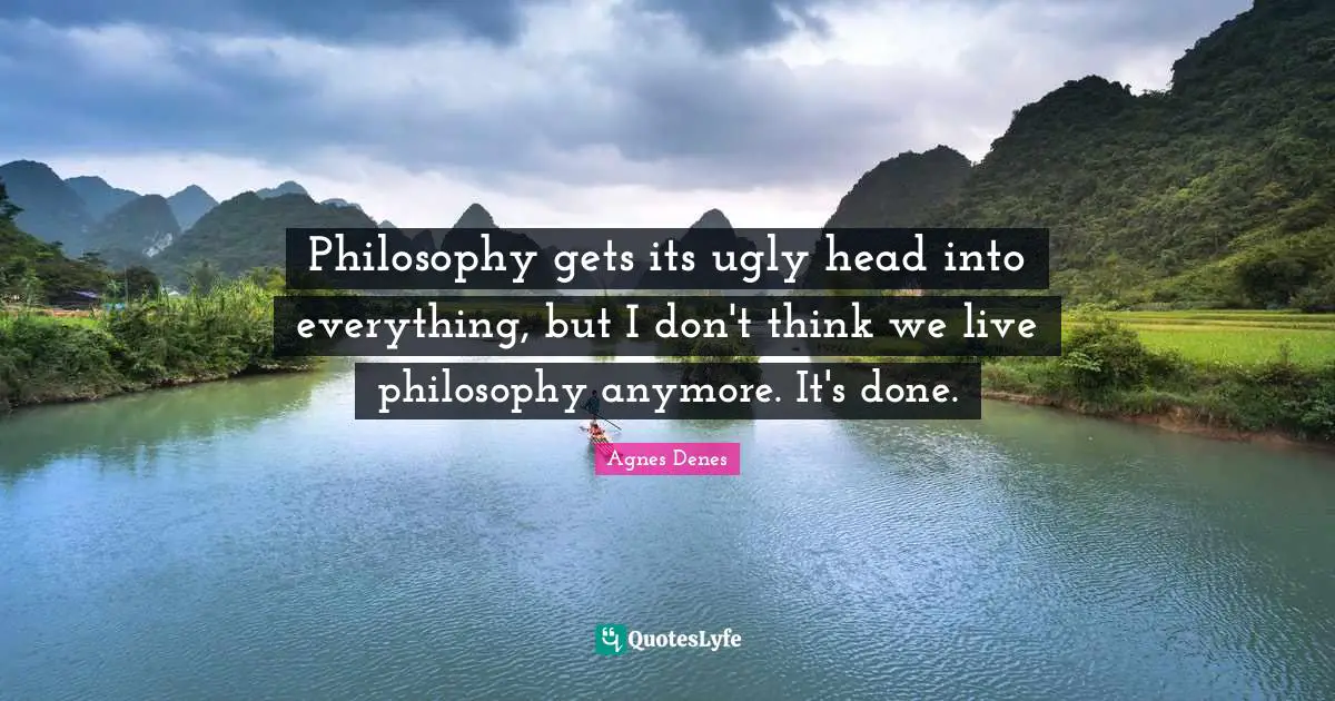 Philosophy gets its ugly head into everything, but I don't think we live philosophy anymore. It's done.