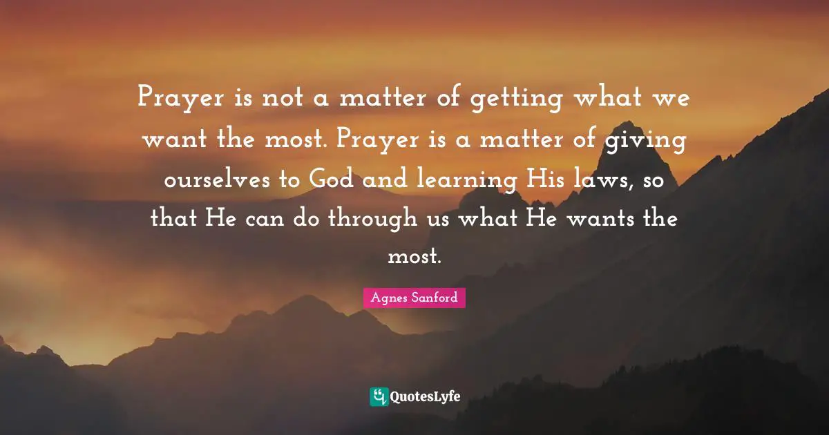 Prayer is not a matter of getting what we want the most. Prayer is a matter of giving ourselves to God and learning His laws, so that He can do through us what He wants the most.