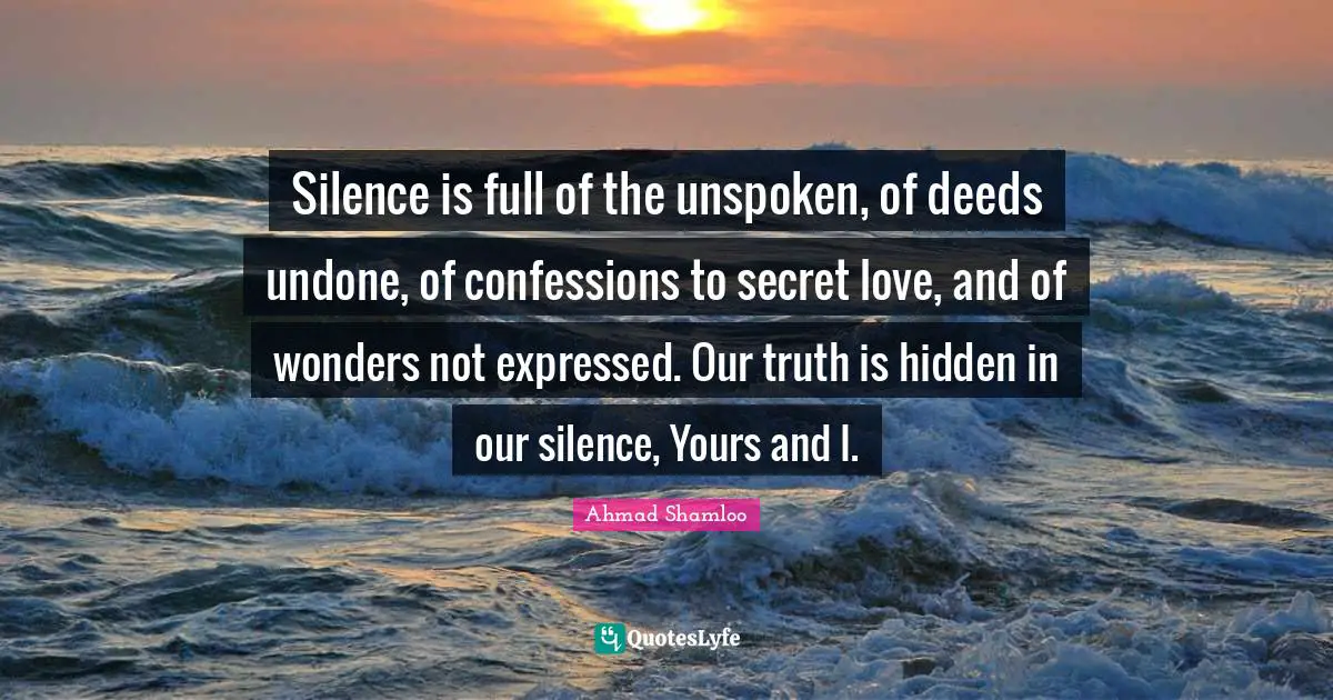 Undone Quotes: "Silence is full of the unspoken, of deeds undone, of confessions to secret love, and of wonders not expressed. Our truth is hidden in our silence, Yours and I."