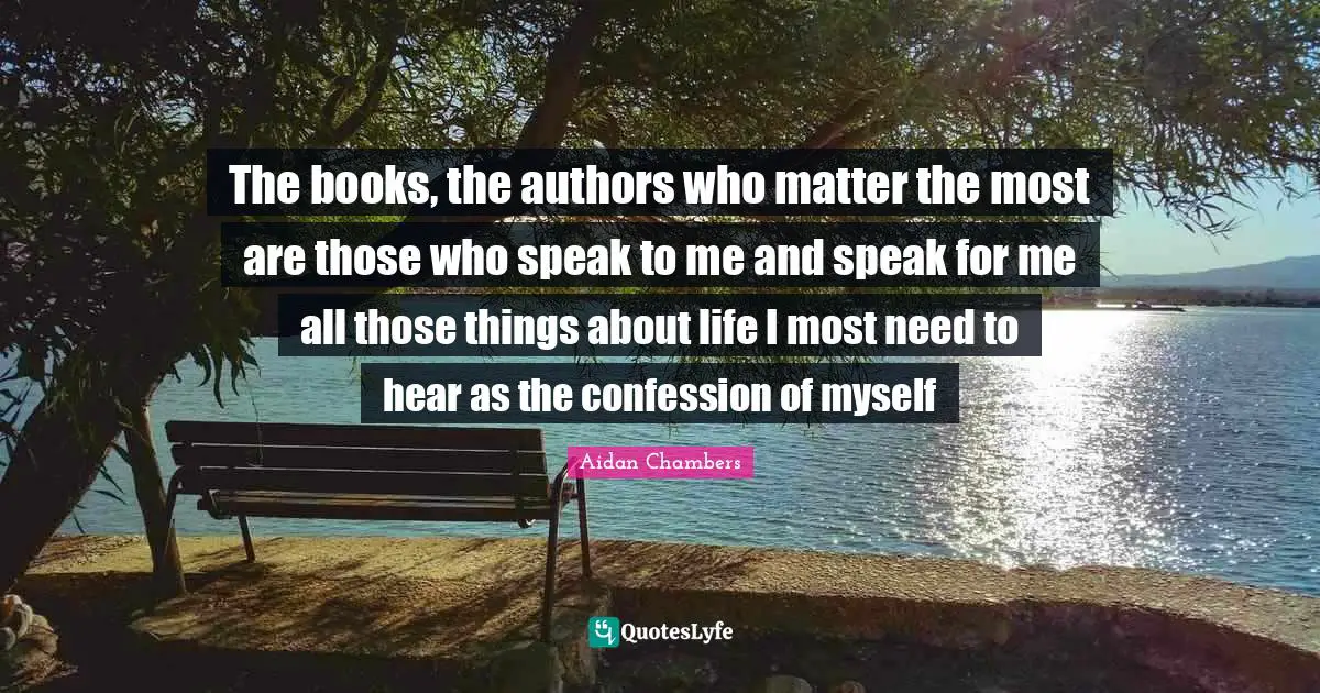 The books, the authors who matter the most are those who speak to me and speak for me all those things about life I most need to hear as the confession of myself