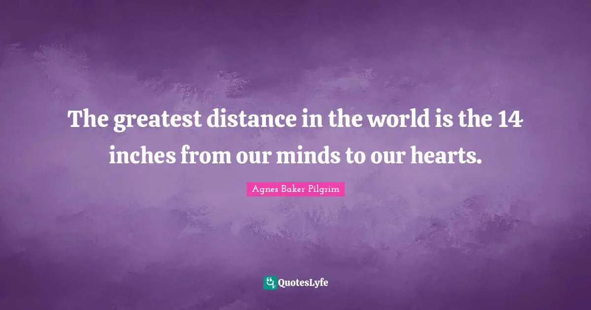 The greatest distance in the world is the 14 inches from our minds to our hearts.