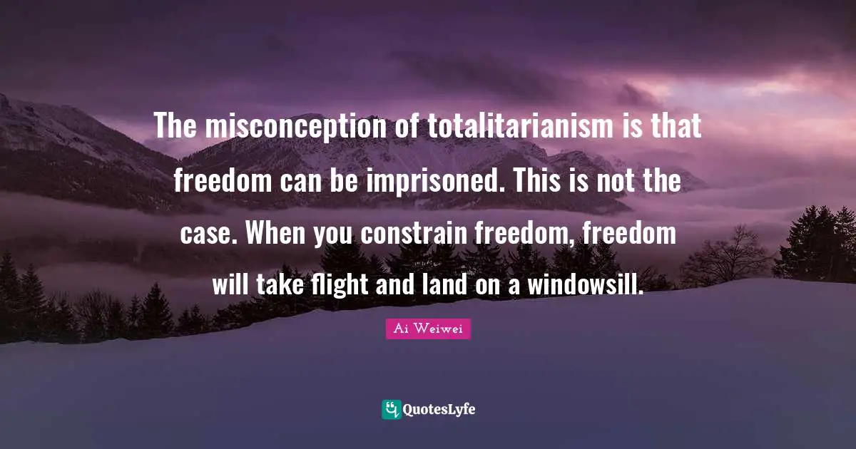 The misconception of totalitarianism is that freedom can be imprisoned. This is not the case. When you constrain freedom, freedom will take flight and land on a windowsill.